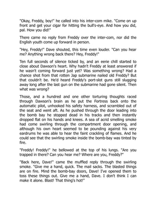 "Okay, Freddy, boy!" he called into his inter-com mike. "Come on up
front and get your cigar for hitting the bull's-eye. And how you did,
pal. How you did!"
There came no reply from Freddy over the inter-com, nor did the
English youth come up forward in person.
"Hey, Freddy!" Dave shouted, this time even louder. "Can you hear
me? Anything wrong back there? Hey, Freddy!"
Ten full seconds of silence ticked by, and an eerie chill started to
close about Dawson's heart. Why hadn't Freddy at least answered if
he wasn't coming forward just yet? Was something wrong? Had a
chance shot from that rotten Jap submarine nailed old Freddy? But
that couldn't be. He'd heard Freddy's port-slot guns still slugging
away long after the last gun on the submarine had gone silent. Then
what was wrong?
Those, and a hundred and one other torturing thoughts raced
through Dawson's brain as he put the Fortress back onto the
automatic pilot, unhooked his safety harness, and scrambled out of
the seat and went aft. As he pushed through the door leading into
the bomb bay he stopped dead in his tracks and then instantly
dropped flat on his hands and knees. A sea of acrid smelling smoke
had come swirling through the compartment door opening, and
although his own heart seemed to be pounding against his very
eardrums he was able to hear the faint crackling of flames. And he
could see that the swirling smoke inside the bomb-bay was tinted by
fire.
"Freddy! Freddy!" he bellowed at the top of his lungs. "Are you
trapped in there? Can you hear me? Where are you, Freddy?"
"Back here, Dave!" came the muffled reply through the swirling
smoke. "Give me a hand, quick. The mail sacks. The blasted things
are on fire. Mind the bomb-bay doors, Dave! I've opened them to
toss these things out. Give me a hand, Dave. I don't think I can
make it alone. Blast! That thing's hot!"
 