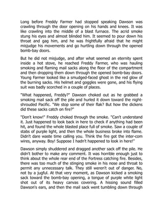 Long before Freddy Farmer had stopped speaking Dawson was
crawling through the door opening on his hands and knees. It was
like crawling into the middle of a blast furnace. The acrid smoke
stung his eyes and almost blinded him. It seemed to pour down his
throat and gag him, and he was frightfully afraid that he might
misjudge his movements and go hurtling down through the opened
bomb-bay doors.
But he did not misjudge, and after what seemed an eternity spent
inside a hot stove, he reached Freddy Farmer, who was hauling
smoking and flaming mail sacks along the floor of the compartment
and then dropping them down through the opened bomb-bay doors.
Young Farmer looked like a smudged-faced ghost in the red glow of
the burning sacks. His helmet and goggles were gone, and his flying
suit was badly scorched in a couple of places.
"What happened, Freddy?" Dawson choked out as he grabbed a
smoking mail sack off the pile and hurled it down toward the night-
shrouded Pacific. "We stop some of their flak? But how the dickens
did these sacks catch on fire?"
"Don't know!" Freddy choked through the smoke. "Can't understand
it. Just happened to look back in here to check if anything had been
hit, and found the whole blasted place full of smoke. Saw a couple of
stabs of purple light, and then the whole business broke into flame.
Didn't dare waste time calling you. Think the fire got the inter-com
wires, anyway. Boy! Suppose I hadn't happened to look in here!"
Dawson simply shuddered and dragged another sack off the pile. He
didn't bother to make any comment. It was horrible enough just to
think about the whole rear end of the Fortress catching fire. Besides,
there was too much of the stinging smoke in his nose and throat to
permit any unnecessary talk. They still weren't out of danger. No,
not by a jugful. At that very moment, as Dawson kicked a smoking
sack toward the bomb-bay opening, a tongue of purple white light
shot out of its heavy canvas covering. A hissing sound filled
Dawson's ears, and then the mail sack went tumbling down through
 