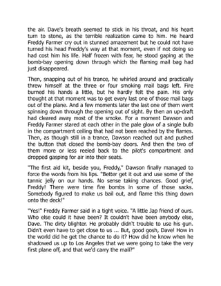 the air. Dave's breath seemed to stick in his throat, and his heart
turn to stone, as the terrible realization came to him. He heard
Freddy Farmer cry out in stunned amazement but he could not have
turned his head Freddy's way at that moment, even if not doing so
had cost him his life. Half frozen with fear, he stood gaping at the
bomb-bay opening down through which the flaming mail bag had
just disappeared.
Then, snapping out of his trance, he whirled around and practically
threw himself at the three or four smoking mail bags left. Fire
burned his hands a little, but he hardly felt the pain. His only
thought at that moment was to get every last one of those mail bags
out of the plane. And a few moments later the last one of them went
spinning down through the opening out of sight. By then an up-draft
had cleared away most of the smoke. For a moment Dawson and
Freddy Farmer stared at each other in the pale glow of a single bulb
in the compartment ceiling that had not been reached by the flames.
Then, as though still in a trance, Dawson reached out and pushed
the button that closed the bomb-bay doors. And then the two of
them more or less reeled back to the pilot's compartment and
dropped gasping for air into their seats.
"The first aid kit, beside you, Freddy," Dawson finally managed to
force the words from his lips. "Better get it out and use some of the
tannic jelly on our hands. No sense taking chances. Good grief,
Freddy! There were time fire bombs in some of those sacks.
Somebody figured to make us bail out, and flame this thing down
onto the deck!"
"Yes!" Freddy Farmer said in a tight voice. "A little Jap friend of ours.
Who else could it have been? It couldn't have been anybody else,
Dave. The dirty blighter. He probably didn't trouble to use his gun.
Didn't even have to get close to us ... But, good gosh, Dave! How in
the world did he get the chance to do it? How did he know when he
shadowed us up to Los Angeles that we were going to take the very
first plane off, and that we'd carry the mail?"
 