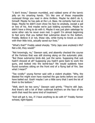 "I don't know," Dawson mumbled, and rubbed some of the tannic
jelly on his smarting hands. "It's like one of those impossible
cockeyed things you read in dime thrillers. Maybe he didn't do it,
himself. Maybe he has pals at the L.A. Base. He certainly had one at
Dago. Maybe he didn't even show his face to anybody, except a pal
or two of his. And maybe we're just kidding ourselves. Maybe he
didn't have a thing to do with it. Maybe it was just plain sabotage by
some other rats he never even met. I—gosh! I'm almost beginning
to feel sorry that you belted that submarine down to the bottom,
Freddy. Believe it or not, those rats, while trying to knock us down
with their little trick, actually saved our lives."
"What's that?" Freddy asked sharply. "Dirty Japs save anybody's life?
Not a bit, they would!"
"Not knowingly, no," Dawson said, and absently checked the course
of the Fortress that was still droning along on the automatic pilot.
"But those submarine birds did, just the same. Supposing that sub
hadn't showed at all? Supposing you hadn't gone back to work the
guns, and looked into the bomb-bay? We would suddenly have
found ourselves sitting on the front end of a flying ball of fire. See
what I mean?"
"Too vividly!" young Farmer said with a violent shudder. "Why, the
blasted fire might even have reached the gas tanks before we could
have bailed out. Gosh! maybe I am a little sorry that I sent the lot of
them to the bottom."
"Well, don't be too sorry," Dawson said grimly. "They're still Japs.
And there's still a lot of their cutthroat brothers on the face of the
earth that need the same kind of treatment."
"And will get it, too, if I have anything to do with it!" Freddy Farmer
echoed, tight-lipped.
 