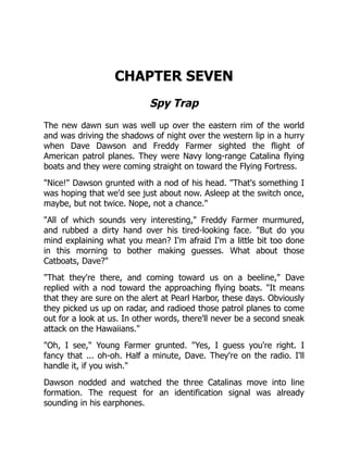 CHAPTER SEVEN
Spy Trap
The new dawn sun was well up over the eastern rim of the world
and was driving the shadows of night over the western lip in a hurry
when Dave Dawson and Freddy Farmer sighted the flight of
American patrol planes. They were Navy long-range Catalina flying
boats and they were coming straight on toward the Flying Fortress.
"Nice!" Dawson grunted with a nod of his head. "That's something I
was hoping that we'd see just about now. Asleep at the switch once,
maybe, but not twice. Nope, not a chance."
"All of which sounds very interesting," Freddy Farmer murmured,
and rubbed a dirty hand over his tired-looking face. "But do you
mind explaining what you mean? I'm afraid I'm a little bit too done
in this morning to bother making guesses. What about those
Catboats, Dave?"
"That they're there, and coming toward us on a beeline," Dave
replied with a nod toward the approaching flying boats. "It means
that they are sure on the alert at Pearl Harbor, these days. Obviously
they picked us up on radar, and radioed those patrol planes to come
out for a look at us. In other words, there'll never be a second sneak
attack on the Hawaiians."
"Oh, I see," Young Farmer grunted. "Yes, I guess you're right. I
fancy that ... oh-oh. Half a minute, Dave. They're on the radio. I'll
handle it, if you wish."
Dawson nodded and watched the three Catalinas move into line
formation. The request for an identification signal was already
sounding in his earphones.
 