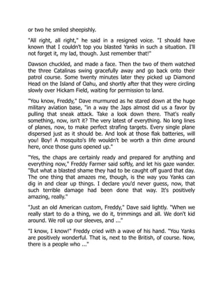 or two he smiled sheepishly.
"All right, all right," he said in a resigned voice. "I should have
known that I couldn't top you blasted Yanks in such a situation. I'll
not forget it, my lad, though. Just remember that!"
Dawson chuckled, and made a face. Then the two of them watched
the three Catalinas swing gracefully away and go back onto their
patrol course. Some twenty minutes later they picked up Diamond
Head on the Island of Oahu, and shortly after that they were circling
slowly over Hickam Field, waiting for permission to land.
"You know, Freddy," Dave murmured as he stared down at the huge
military aviation base, "in a way the Japs almost did us a favor by
pulling that sneak attack. Take a look down there. That's really
something, now, isn't it? The very latest of everything. No long lines
of planes, now, to make perfect strafing targets. Every single plane
dispersed just as it should be. And look at those flak batteries, will
you! Boy! A mosquito's life wouldn't be worth a thin dime around
here, once those guns opened up."
"Yes, the chaps are certainly ready and prepared for anything and
everything now," Freddy Farmer said softly, and let his gaze wander.
"But what a blasted shame they had to be caught off guard that day.
The one thing that amazes me, though, is the way you Yanks can
dig in and clear up things. I declare you'd never guess, now, that
such terrible damage had been done that way. It's positively
amazing, really."
"Just an old American custom, Freddy," Dave said lightly. "When we
really start to do a thing, we do it, trimmings and all. We don't kid
around. We roll up our sleeves, and ..."
"I know, I know!" Freddy cried with a wave of his hand. "You Yanks
are positively wonderful. That is, next to the British, of course. Now,
there is a people who ..."
 