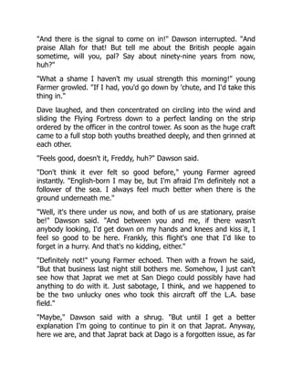 "And there is the signal to come on in!" Dawson interrupted. "And
praise Allah for that! But tell me about the British people again
sometime, will you, pal? Say about ninety-nine years from now,
huh?"
"What a shame I haven't my usual strength this morning!" young
Farmer growled. "If I had, you'd go down by 'chute, and I'd take this
thing in."
Dave laughed, and then concentrated on circling into the wind and
sliding the Flying Fortress down to a perfect landing on the strip
ordered by the officer in the control tower. As soon as the huge craft
came to a full stop both youths breathed deeply, and then grinned at
each other.
"Feels good, doesn't it, Freddy, huh?" Dawson said.
"Don't think it ever felt so good before," young Farmer agreed
instantly. "English-born I may be, but I'm afraid I'm definitely not a
follower of the sea. I always feel much better when there is the
ground underneath me."
"Well, it's there under us now, and both of us are stationary, praise
be!" Dawson said. "And between you and me, if there wasn't
anybody looking, I'd get down on my hands and knees and kiss it, I
feel so good to be here. Frankly, this flight's one that I'd like to
forget in a hurry. And that's no kidding, either."
"Definitely not!" young Farmer echoed. Then with a frown he said,
"But that business last night still bothers me. Somehow, I just can't
see how that Japrat we met at San Diego could possibly have had
anything to do with it. Just sabotage, I think, and we happened to
be the two unlucky ones who took this aircraft off the L.A. base
field."
"Maybe," Dawson said with a shrug. "But until I get a better
explanation I'm going to continue to pin it on that Japrat. Anyway,
here we are, and that Japrat back at Dago is a forgotten issue, as far
 