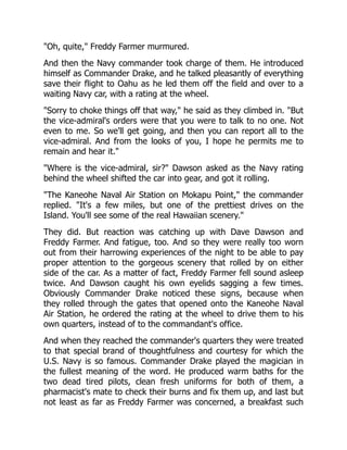 "Oh, quite," Freddy Farmer murmured.
And then the Navy commander took charge of them. He introduced
himself as Commander Drake, and he talked pleasantly of everything
save their flight to Oahu as he led them off the field and over to a
waiting Navy car, with a rating at the wheel.
"Sorry to choke things off that way," he said as they climbed in. "But
the vice-admiral's orders were that you were to talk to no one. Not
even to me. So we'll get going, and then you can report all to the
vice-admiral. And from the looks of you, I hope he permits me to
remain and hear it."
"Where is the vice-admiral, sir?" Dawson asked as the Navy rating
behind the wheel shifted the car into gear, and got it rolling.
"The Kaneohe Naval Air Station on Mokapu Point," the commander
replied. "It's a few miles, but one of the prettiest drives on the
Island. You'll see some of the real Hawaiian scenery."
They did. But reaction was catching up with Dave Dawson and
Freddy Farmer. And fatigue, too. And so they were really too worn
out from their harrowing experiences of the night to be able to pay
proper attention to the gorgeous scenery that rolled by on either
side of the car. As a matter of fact, Freddy Farmer fell sound asleep
twice. And Dawson caught his own eyelids sagging a few times.
Obviously Commander Drake noticed these signs, because when
they rolled through the gates that opened onto the Kaneohe Naval
Air Station, he ordered the rating at the wheel to drive them to his
own quarters, instead of to the commandant's office.
And when they reached the commander's quarters they were treated
to that special brand of thoughtfulness and courtesy for which the
U.S. Navy is so famous. Commander Drake played the magician in
the fullest meaning of the word. He produced warm baths for the
two dead tired pilots, clean fresh uniforms for both of them, a
pharmacist's mate to check their burns and fix them up, and last but
not least as far as Freddy Farmer was concerned, a breakfast such
 