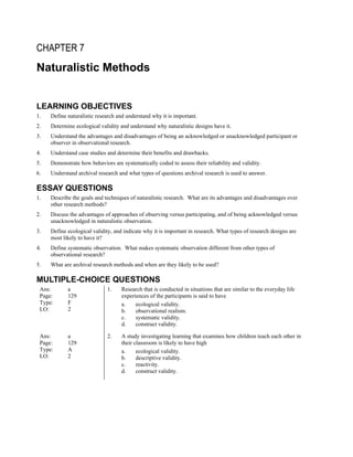 CHAPTER 7
Naturalistic Methods
LEARNING OBJECTIVES
1. Define naturalistic research and understand why it is important.
2. Determine ecological validity and understand why naturalistic designs have it.
3. Understand the advantages and disadvantages of being an acknowledged or unacknowledged participant or
observer in observational research.
4. Understand case studies and determine their benefits and drawbacks.
5. Demonstrate how behaviors are systematically coded to assess their reliability and validity.
6. Understand archival research and what types of questions archival research is used to answer.
ESSAY QUESTIONS
1. Describe the goals and techniques of naturalistic research. What are its advantages and disadvantages over
other research methods?
2. Discuss the advantages of approaches of observing versus participating, and of being acknowledged versus
unacknowledged in naturalistic observation.
3. Define ecological validity, and indicate why it is important in research. What types of research designs are
most likely to have it?
4. Define systematic observation. What makes systematic observation different from other types of
observational research?
5. What are archival research methods and when are they likely to be used?
MULTIPLE-CHOICE QUESTIONS
Ans: a
Page: 129
Type: F
LO: 2
1. Research that is conducted in situations that are similar to the everyday life
experiences of the participants is said to have
a. ecological validity.
b. observational realism.
c. systematic validity.
d. construct validity.
Ans: a
Page: 129
Type: A
LO: 2
2. A study investigating learning that examines how children teach each other in
their classroom is likely to have high
a. ecological validity.
b. descriptive validity.
c. reactivity.
d. construct validity.
 