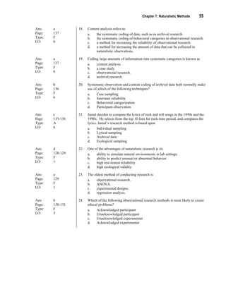 Chapter 7: Naturalistic Methods 55
Ans: a
Page: 137
Type: F
LO: 6
18. Content analysis refers to
a. the systematic coding of data, such as in archival research.
b. the systematic coding of behavioral categories in observational research.
c. a method for increasing the reliability of observational research.
d. a method for increasing the amount of data that can be collected in
naturalistic observations.
Ans: a
Page: 137
Type: F
LO: 6
19. Coding large amounts of information into systematic categories is known as
a. content analysis.
b. a case study.
c. observational research.
d. archival research.
Ans: b
Page: 136
Type: F
LO: 6
20. Systematic observation and content coding of archival data both normally make
use of which of the following techniques?
a. Case sampling
b. Interrater reliability
c. Behavioral categorization
d. Participant observation
Ans: c
Page: 135-136
Type: A
LO: 6
21. Jamal decides to compare the lyrics of rock and roll songs in the 1950s and the
1990s. He selects from the top 10 lists for each time period, and compares the
lyrics. Jamal’s research method is based upon
a. Individual sampling
b. Lyrical sampling
c. Archival data
d. Ecological sampling
Ans: d
Page: 128-129
Type: F
LO: 1
22. One of the advantages of naturalistic research is its
a. ability to simulate natural environments in lab settings.
b. ability to predict unusual or abnormal behavior.
c. high test-restest reliability.
d. high ecological validity.
Ans: a
Page: 129
Type: F
LO: 1
23. The oldest method of conducting research is
a. observational research.
b. ANOVA.
c. experimental designs.
d. regression analysis.
Ans: b
Page: 130-131
Type: F
LO: 3
24. Which of the following observational research methods is most likely to create
ethical problems?
a. Acknowledged participant
b. Unacknowledged participant
c. Unacknowledged experimenter
d. Acknowledged experimenter
 