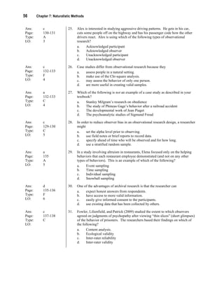 56 Chapter 7: Naturalistic Methods
Ans: c
Page: 130-131
Type: A
LO: 3
25. Alex is interested in studying aggressive driving patterns. He gets in his car,
cuts some people off on the highway and has his passenger code how the other
drivers react. Alex is using which of the following types of observational
research?
a. Acknowledged participant
b. Acknowledged observer
c. Unacknowledged participant
d. Unacknowledged observer
Ans: c
Page: 132-133
Type: F
LO: 4
26. Case studies differ from observational research because they
a. assess people in a natural setting.
b. make use of the Chi-square analysis.
c. may assess the behavior of only one person.
d. are more useful in creating valid samples.
Ans: a
Page: 132-133
Type: C
LO: 4
27. Which of the following is not an example of a case study as described in your
textbook?
a. Stanley Milgram’s research on obedience
b. The study of Phineas Gage’s behavior after a railroad accident
c. The developmental work of Jean Piaget
d. The psychoanalytic studies of Sigmund Freud
Ans: c
Page: 129-130
Type: C
LO: 5
28. In order to reduce observer bias in an observational research design, a researcher
might
a. set the alpha level prior to observing.
b. use field notes or brief reports to record data.
c. specify ahead of time who will be observed and for how long.
d. use a stratified random sample.
Ans: a
Page: 135
Type: A
LO: 5
29. In a study involving altruism in restaurants, Elena focused only on the helping
behaviors that each restaurant employee demonstrated (and not on any other
types of behaviors). This is an example of which of the following?
a. Event sampling
b. Time sampling
c. Individual sampling
d. Snowball sampling
Ans: d
Page: 135-136
Type: F
LO: 6
30. One of the advantages of archival research is that the researcher can
a. expect honest answers from respondents.
b. have access to more valid information.
c. easily give informed consent to the participants.
d. use existing data that has been collected by others.
Ans: c
Page: 137-138
Type: C
LO:
31. Fowler, Lilienfield, and Patrick (2009) studied the extent to which observers
agreed on judgments of psychopathy after viewing “thin slices” (short glimpses)
of the behavior of prisoners. The researchers based their findings on which of
the following?
a. Content analysis.
b. Ecological validity
c. Inter-rater reliability
d. Inter-rater validity
 