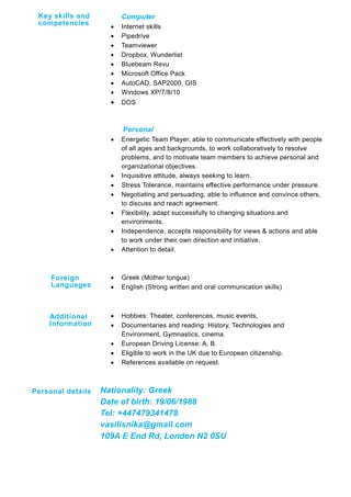 Computer
 Internet skills
 Pipedrive
 Teamviewer
 Dropbox, Wunderlist
 Bluebeam Revu
 Microsoft Office Pack
 AutoCAD, SAP2000, GIS
 Windows XP/7/8/10
 DOS
Personal
 Energetic Team Player, able to communicate effectively with people
of all ages and backgrounds, to work collaboratively to resolve
problems, and to motivate team members to achieve personal and
organizational objectives.
 Inquisitive attitude, always seeking to learn.
 Stress Tolerance, maintains effective performance under pressure.
 Negotiating and persuading, able to influence and convince others,
to discuss and reach agreement.
 Flexibility, adapt successfully to changing situations and
environments.
 Independence, accepts responsibility for views & actions and able
to work under their own direction and initiative.
 Attention to detail.
 Greek (Mother tongue)
 English (Strong written and oral communication skills)
 Hobbies: Theater, conferences, music events,
 Documentaries and reading: History, Technologies and
Environment, Gymnastics, cinema.
 European Driving License: A, B.
 Eligible to work in the UK due to European citizenship.
 References available on request.
Nationality: Greek
Date of birth: 19/06/1988
Tel: +447479341478
vasilisnika@gmail.com
109A E End Rd, London N2 0SU
Foreign
Languages
Key skills and
competencies
Personal details
Additional
Information
 
