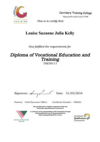 Louise Suzanne Julia Kelly
Diploma of Vocational Education and
Training
TAE50111
Signature: Date: 31/03/2016
Position: Chief Executive Officer Certificate Number: CR8201
 