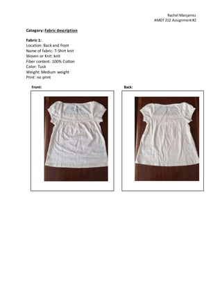 Rachel Manjarrez
AMDT 212 Assignment#2
Category: Fabric description
Fabric 1:
Location: Back and front
Name of fabric: T-Shirt knit
Woven or Knit: knit
Fiber content: 100% Cotton
Color: Tusk
Weight: Medium weight
Print: no print
Front: Back:
 