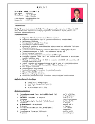 1
RESUME
SURENDRA BABU TELLAKULA
Date of Birth : 25-06-1979
Mobile Phone : +91-9663399378
: +971-557697256
E-mail Address : stellakula@gmail.com
Passport No : L7174118
Total Experience:
Having 13+ years of experience in the field of Piping design and detailed engineering for Oil and Gas (Off
shore) . Had excellent experience as Lead Piping Engineer and executed various projects, effective work
distribution and team management.
Working Experience:
 Preparation of Specification / Data sheet / Material requisition
 Preparation of Piping Layout as per the system requirements using Plot Plans, P&ID
 Detail Design Engineering
 Conceptual Piping Layout & Piping Design
 Pipe routing and Supports modeling
 Checking the feasibility of supports for critical and non-critical lines and Possible Verification
of special Pipe Supports.
 Technical bid evaluation for Piping components, Manual Valves and Piping Specialty item
 Vendor document review for Piping / Valve / Equipment / Specialty item
 Support for proposal preparation.
 Providing Tie-in Points by approaching Interface spool Philosophy.
 Reviewing Equipment Vendor GAD’s and finalizing Nozzle orientations as per Lay Out
feasibility and Design basis.
 Checking of Isometrics along with BOM in correlation with P&ID end connectivity and
validity as per PMS and line list.
 Study of Equipment and Piping specification as per ASTM, ANSI, API AND ASME standards.
 Participate / Perform 3D model / Constructability / Material Handling reviews
 Inter discipline coordination.
 Implementation of safety in design.
 Schedule Monitoring of various phases of project implementation
 Material Take-off (MTO) activities.
 Mechanical handling report evaluation.
 Interface and provide clarifications, guidance and technical support to construction sites.
Application Software’s Knowledge:
 PDMS (PLANT AND MARINE)
 Navis Works Manage, Smart Plant review
 AutoCAD
 MDS (SUPPORT MODELING)
Professional Experience:
1. Fortune Engineering & Energy Services LLC, Dubai- UAE : Aug’ 15 to Till Date
Designation : Sr. Design Engineer
2. Sidvin Core Tech (I) Pvt. Ltd., Bangalore : Jan’12 to Jul’ 15
Designation : Expert Design Engineer
3. Petrofac Engineering Services India Pvt. Ltd., Chennai : Mar’11 to Dec’ 11
Designation : Sr. Designer
4. Avineon India Pvt. Ltd., Hyderabad : Sep’06 to Mar’11
Designation : Sr. Engineer
5. Venus Constructions Ltd. UGANDA, EAST AFRICA. : Jul’04 to Jul’06
Designation : Site Engineer
6. Venus Industrial Enterprises, Rajahmundry : Sep’03 to Jun’04
Designation : Assistant Engineer
 