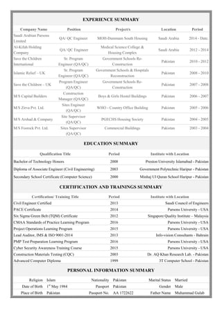 EXPERIENCE SUMMARY
Company Name Position Project/s Location Period
Saudi Arabian Parsons
Limited
QA/ QC Engineer MOH-Dammam South Housing Saudi Arabia 2014 - Date.
Al-Kifah Holding
Company
QA/ QC Engineer
Medical Science College &
Housing Complex
Saudi Arabia 2012 - 2014
Save the Children
International
Sr. Program
Engineer (QA/QC)
Government Schools Re-
Construction
Pakistan 2010 - 2012
Islamic Relief – UK
Sr. Program
Engineer (QA/QC)
Government Schools & Hospitals
Reconstruction
Pakistan 2008 - 2010
Save the Children – UK
Program Engineer
(QA/QC)
Government Schools Re-
Construction
Pakistan 2007 - 2008
M/S Capital Builders
Construction
Manager (QA/QC)
Boys & Girls Hostel Buildings Pakistan 2006 - 2007
M/S Zirva Pvt. Ltd.
Sites Engineer
(QA/QC)
WHO - Country Office Building Pakistan 2005 - 2006
M/S Arshad & Company
Site Supervisor
(QA/QC)
PGECHS Housing Society Pakistan 2004 - 2005
M/S Fosrock Pvt. Ltd. Sites Supervisor
(QA/QC)
Commercial Buildings Pakistan 2003 - 2004
EDUCATION SUMMARY
Qualification Title Period Institute with Location
Bachelor of Technology Honors 2008 Preston University Islamabad - Pakistan
Diploma of Associate Engineer (Civil Engineering) 2003 Government Polytechnic Haripur - Pakistan
Secondary School Certificate (Computer Science) 2000 Minhaj Ul Quran School Haripur - Pakistan
CERTIFICATION AND TRAININGS SUMMARY
Certification/ Training Title Period Institute with Location
Civil Engineer Certified 2013 Saudi Council of Engineers
PACE Certificate 2014 Parsons University - USA
Six Sigma Green Belt (TQM) Certificate 2012 Singapore Quality Institute – Malaysia
CMAA Standards of Practice Learning Program 2016 Parsons University - USA
Project Operations Learning Program 2015 Parsons University - USA
Lead Auditor, IMS & ISO 9001-2014 2013 Info-vision Consultants - Bahrain
PMP Test Preparation Learning Program 2016 Parsons University - USA
Cyber Security Awareness Training Course 2015 Parsons University - USA
Construction Materials Testing (CQC) 2003 Dr. AQ Khan Research Lab. - Pakistan
Advanced Computer Diploma 1999 3T Computer School - Pakistan
PERSONAL INFORMATION SUMMARY
Religion Islam Nationality Pakistan Marital Status Married
Date of Birth 1st
May 1984 Passport Pakistan Gender Male
Place of Birth Pakistan Passport No. AA 1722622 Father Name Muhammad Gulab
 
