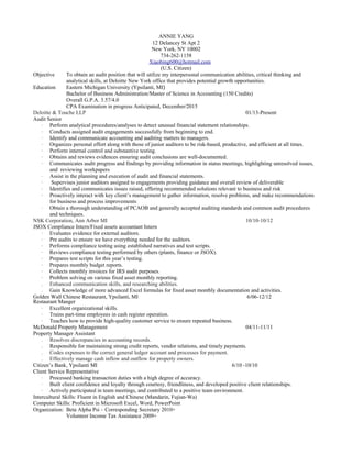 ANNIE YANG
12 Delancey St Apt 2
New York, NY 10002
734-262-1158
Xiaobing600@hotmail.com
(U.S. Citizen)
Objective To obtain an audit position that will utilize my interpersonal communication abilities, critical thinking and
analytical skills, at Deloitte New York office that provides potential growth opportunities.
Education Eastern Michigan University (Ypsilanti, MI)
Bachelor of Business Administration/Master of Science in Accounting (150 Credits)
Overall G.P.A. 3.57/4.0
CPA Examination in progress Anticipated, December/2015
Deloitte & Touche LLP 01/13-Present
Audit Senior
· Perform analytical procedures/analyses to detect unusual financial statement relationships.
· Conducts assigned audit engagements successfully from beginning to end.
· Identify and communicate accounting and auditing matters to managers.
· Organizes personal effort along with those of junior auditors to be risk-based, productive, and efficient at all times.
· Perform internal control and substantive testing.
· Obtains and reviews evidences ensuring audit conclusions are well-documented.
· Communicates audit progress and findings by providing information in status meetings, highlighting unresolved issues,
and reviewing workpapers
· Assist in the planning and execution of audit and financial statements.
· Supervises junior auditors assigned to engagements providing guidance and overall review of deliverable
· Identifies and communicates issues raised, offering recommended solutions relevant to business and risk
· Proactively interact with key client’s management to gather information, resolve problems, and make recommendations
for business and process improvements
· Obtain a thorough understanding of PCAOB and generally accepted auditing standards and common audit procedures
and techniques.
NSK Corporation, Ann Arbor MI 10/10-10/12
JSOX Compliance Intern/Fixed assets accountant Intern
· Evaluates evidence for external auditors.
· Pre audits to ensure we have everything needed for the auditors.
· Performs compliance testing using established narratives and test scripts.
· Reviews compliance testing performed by others (plants, finance or JSOX).
· Prepares test scripts for this year’s testing.
· Prepares monthly budget reports.
· Collects monthly invoices for IRS audit purposes.
· Problem solving on various fixed asset monthly reporting.
. Enhanced communication skills, and researching abilities.
. Gain Knowledge of more advanced Excel formulas for fixed asset monthly documentation and activities.
Golden Wall Chinese Restaurant, Ypsilanti, MI 6/06-12/12
Restaurant Manger
· Excellent organizational skills.
· Trains part-time employees in cash register operation.
· Teaches how to provide high-quality customer service to ensure repeated business.
McDonald Property Management 04/11-11/11
Property Manager Assistant
. Resolves discrepancies in accounting records.
. Responsible for maintaining strong credit reports, vendor relations, and timely payments.
. Codes expenses to the correct general ledger account and processes for payment.
. Effectively manage cash inflow and outflow for property owners.
Citizen’s Bank, Ypsilanti MI 6/10 -10/10
Client Service Representative
· Processed banking transaction duties with a high degree of accuracy.
· Built client confidence and loyalty through courtesy, friendliness, and developed positive client relationships.
· Actively participated in team meetings, and contributed to a positive team environment.
Intercultural Skills: Fluent in English and Chinese (Mandarin, Fujian-Wa)
Computer Skills: Proficient in Microsoft Excel, Word, PowerPoint
Organization: Beta Alpha Psi – Corresponding Secretary 2010+
Volunteer Income Tax Assistance 2009+
 