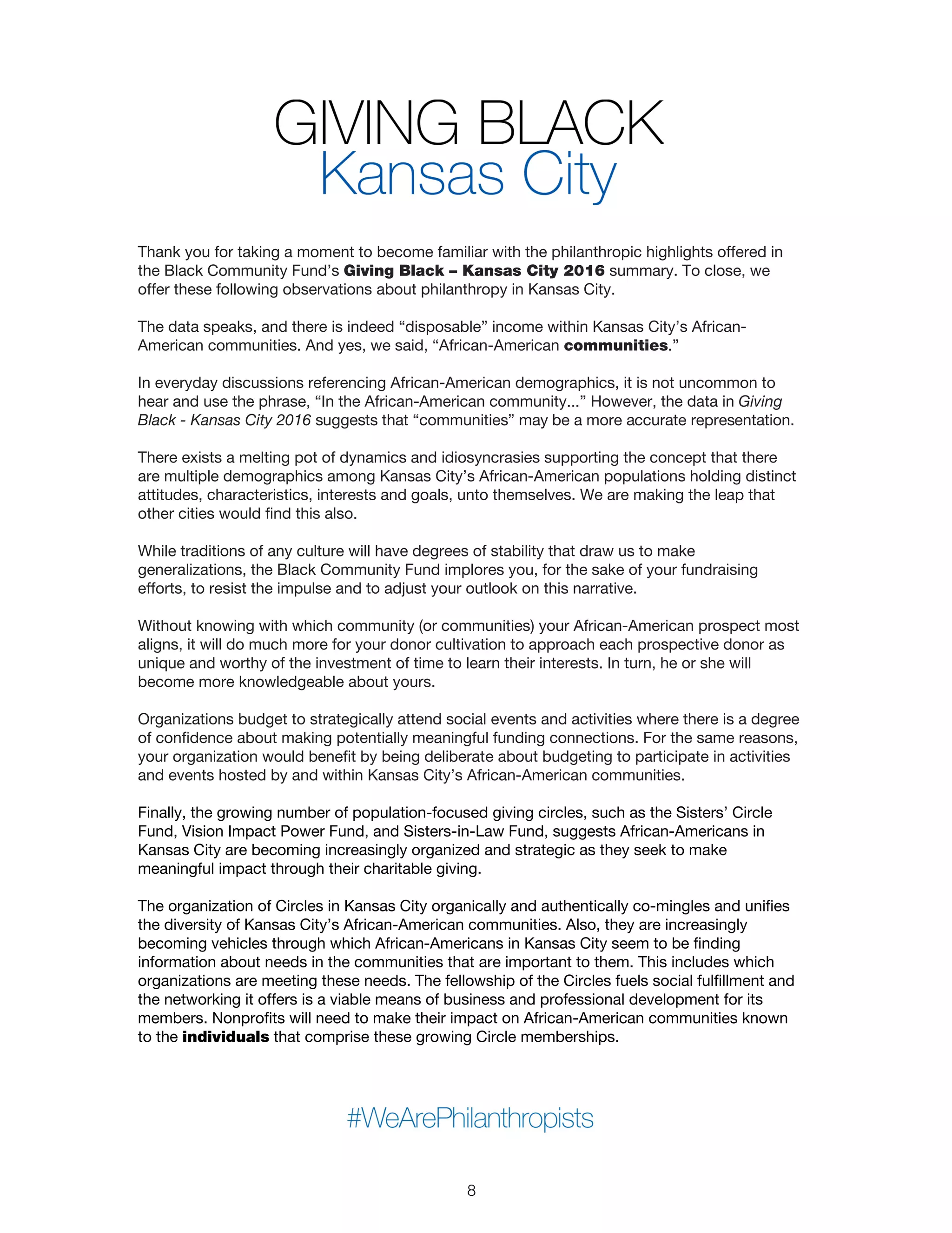 Thank you for taking a moment to become familiar with the philanthropic highlights offered in
the Black Community Fund’s Giving Black – Kansas City 2016 summary. To close, we
offer these following observations about philanthropy in Kansas City.
The data speaks, and there is indeed “disposable” income within Kansas City’s African-
American communities. And yes, we said, “African-American communities.”
In everyday discussions referencing African-American demographics, it is not uncommon to
hear and use the phrase, “In the African-American community...” However, the data in Giving
Black - Kansas City 2016 suggests that “communities” may be a more accurate representation.
There exists a melting pot of dynamics and idiosyncrasies supporting the concept that there
are multiple demographics among Kansas City’s African-American populations holding distinct
attitudes, characteristics, interests and goals, unto themselves. We are making the leap that
other cities would find this also.
While traditions of any culture will have degrees of stability that draw us to make
generalizations, the Black Community Fund implores you, for the sake of your fundraising
efforts, to resist the impulse and to adjust your outlook on this narrative.
Without knowing with which community (or communities) your African-American prospect most
aligns, it will do much more for your donor cultivation to approach each prospective donor as
unique and worthy of the investment of time to learn their interests. In turn, he or she will
become more knowledgeable about yours.
Organizations budget to strategically attend social events and activities where there is a degree
of confidence about making potentially meaningful funding connections. For the same reasons,
your organization would benefit by being deliberate about budgeting to participate in activities
and events hosted by and within Kansas City’s African-American communities.
Finally, the growing number of population-focused giving circles, such as the Sisters’ Circle
Fund, Vision Impact Power Fund, and Sisters-in-Law Fund, suggests African-Americans in
Kansas City are becoming increasingly organized and strategic as they seek to make
meaningful impact through their charitable giving.
The organization of Circles in Kansas City organically and authentically co-mingles and unifies
the diversity of Kansas City’s African-American communities. Also, they are increasingly
becoming vehicles through which African-Americans in Kansas City seem to be finding
information about needs in the communities that are important to them. This includes which
organizations are meeting these needs. The fellowship of the Circles fuels social fulfillment and
the networking it offers is a viable means of business and professional development for its
members. Nonprofits will need to make their impact on African-American communities known
to the individuals that comprise these growing Circle memberships.
8
 