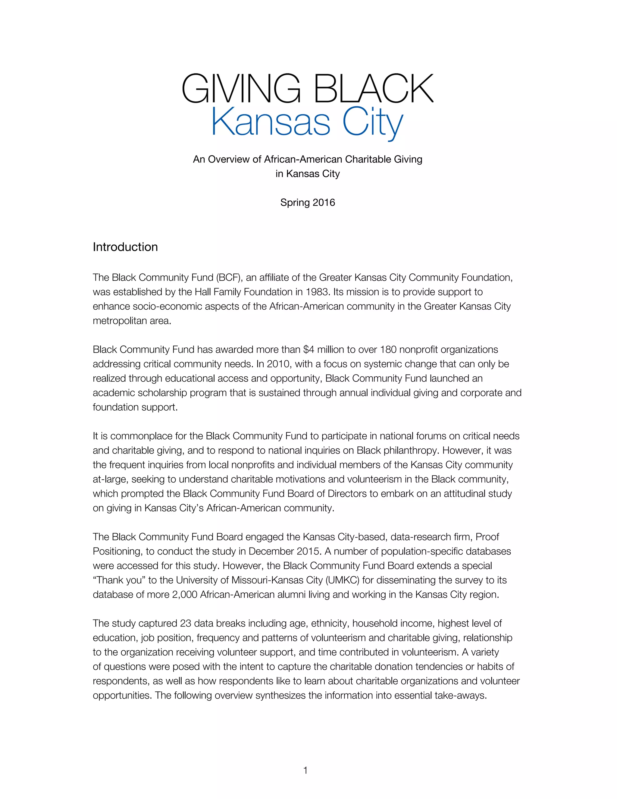 An Overview of African-American Charitable Giving
in Kansas City
Spring 2016
Introduction
The Black Community Fund (BCF), an affiliate of the Greater Kansas City Community Foundation,
was established by the Hall Family Foundation in 1983. Its mission is to provide support to
enhance socio-economic aspects of the African-American community in the Greater Kansas City
metropolitan area.
Black Community Fund has awarded more than $4 million to over 180 nonprofit organizations
addressing critical community needs. In 2010, with a focus on systemic change that can only be
realized through educational access and opportunity, Black Community Fund launched an
academic scholarship program that is sustained through annual individual giving and corporate and
foundation support.
It is commonplace for the Black Community Fund to participate in national forums on critical needs
and charitable giving, and to respond to national inquiries on Black philanthropy. However, it was
the frequent inquiries from local nonprofits and individual members of the Kansas City community
at-large, seeking to understand charitable motivations and volunteerism in the Black community,
which prompted the Black Community Fund Board of Directors to embark on an attitudinal study
on giving in Kansas City’s African-American community.
The Black Community Fund Board engaged the Kansas City-based, data-research firm, Proof
Positioning, to conduct the study in December 2015. A number of population-specific databases
were accessed for this study. However, the Black Community Fund Board extends a special
“Thank you” to the University of Missouri-Kansas City (UMKC) for disseminating the survey to its
database of more 2,000 African-American alumni living and working in the Kansas City region.
The study captured 23 data breaks including age, ethnicity, household income, highest level of
education, job position, frequency and patterns of volunteerism and charitable giving, relationship
to the organization receiving volunteer support, and time contributed in volunteerism. A variety
of questions were posed with the intent to capture the charitable donation tendencies or habits of
respondents, as well as how respondents like to learn about charitable organizations and volunteer
opportunities. The following overview synthesizes the information into essential take-aways.
1
 