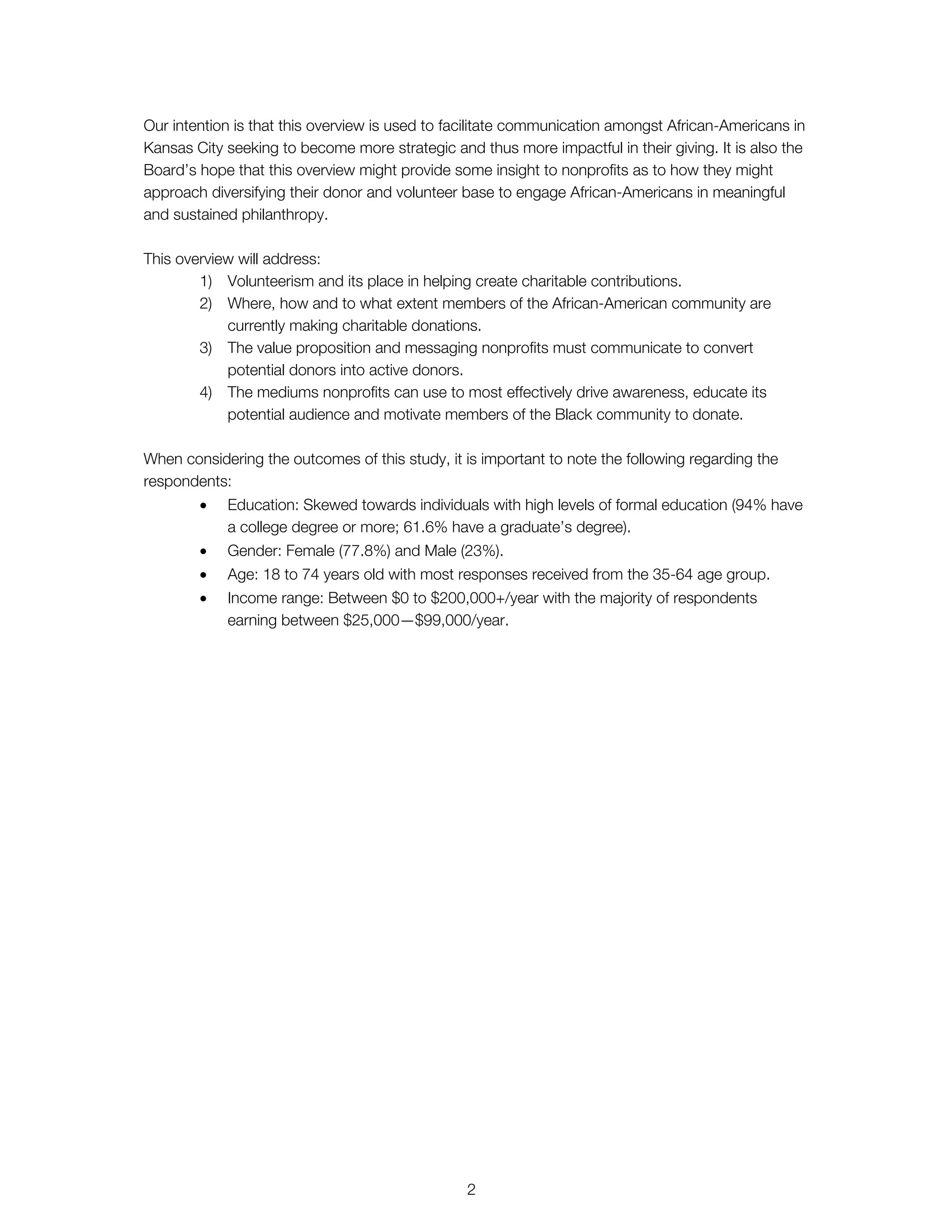 Our intention is that this overview is used to facilitate communication amongst African-Americans in
Kansas City seeking to become more strategic and thus more impactful in their giving. It is also the
Board’s hope that this overview might provide some insight to nonprofits as to how they might
approach diversifying their donor and volunteer base to engage African-Americans in meaningful
and sustained philanthropy.
This overview will address:
1) Volunteerism and its place in helping create charitable contributions.
2) Where, how and to what extent members of the African-American community are
currently making charitable donations.
3) The value proposition and messaging nonprofits must communicate to convert
potential donors into active donors.
4) The mediums nonprofits can use to most effectively drive awareness, educate its
potential audience and motivate members of the Black community to donate.
When considering the outcomes of this study, it is important to note the following regarding the
respondents:
• Education: Skewed towards individuals with high levels of formal education (94% have
a college degree or more; 61.6% have a graduate’s degree).
• Gender: Female (77.8%) and Male (23%).
• Age: 18 to 74 years old with most responses received from the 35-64 age group.
• Income range: Between $0 to $200,000+/year with the majority of respondents
earning between $25,000—$99,000/year.
2
 