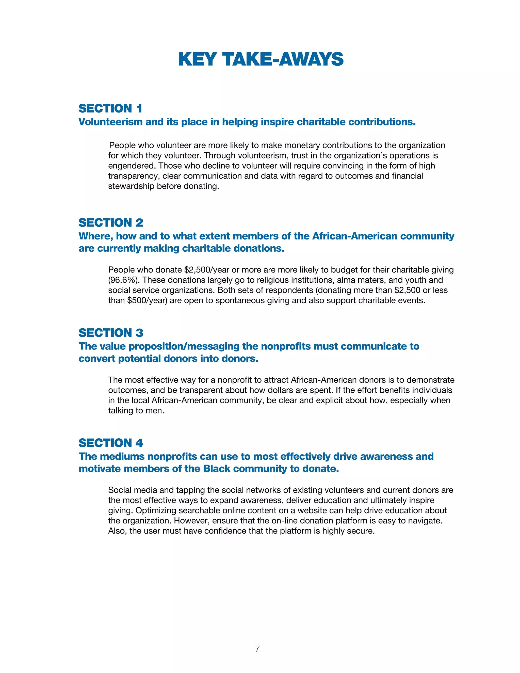 SECTION 1
Volunteerism and its place in helping inspire charitable contributions.
People who volunteer are more likely to make monetary contributions to the organization
for which they volunteer. Through volunteerism, trust in the organization’s operations is
engendered. Those who decline to volunteer will require convincing in the form of high
transparency, clear communication and data with regard to outcomes and financial
stewardship before donating.
SECTION 2
Where, how and to what extent members of the African-American community
are currently making charitable donations.
People who donate $2,500/year or more are more likely to budget for their charitable giving
(96.6%). These donations largely go to religious institutions, alma maters, and youth and
social service organizations. Both sets of respondents (donating more than $2,500 or less
than $500/year) are open to spontaneous giving and also support charitable events.
SECTION 3
The value proposition/messaging the nonprofits must communicate to
convert potential donors into donors.
The most effective way for a nonprofit to attract African-American donors is to demonstrate
outcomes, and be transparent about how dollars are spent. If the effort benefits individuals
in the local African-American community, be clear and explicit about how, especially when
talking to men.
SECTION 4
The mediums nonprofits can use to most effectively drive awareness and
motivate members of the Black community to donate.
Social media and tapping the social networks of existing volunteers and current donors are
the most effective ways to expand awareness, deliver education and ultimately inspire
giving. Optimizing searchable online content on a website can help drive education about
the organization. However, ensure that the on-line donation platform is easy to navigate.
Also, the user must have confidence that the platform is highly secure.
KEY TAKE-AWAYS
7
 