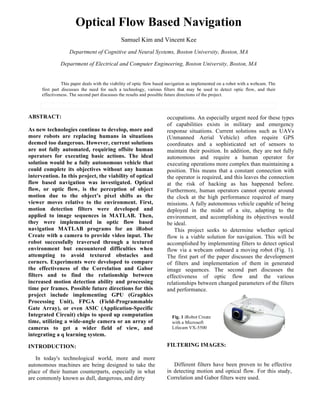 Optical Flow Based Navigation
Samuel Kim and Vincent Kee
Department of Cognitive and Neural Systems, Boston University, Boston, MA
Department of Electrical and Computer Engineering, Boston University, Boston, MA
This paper deals with the viability of optic flow based navigation as implemented on a robot with a webcam. The
first part discusses the need for such a technology, various filters that may be used to detect optic flow, and their
effectiveness. The second part discusses the results and possible future directions of the project.
!ABSTRACT:
As new technologies continue to develop, more and
more robots are replacing humans in situations
deemed too dangerous. However, current solutions
are not fully automated, requiring offsite human
operators for executing basic actions. The ideal
solution would be a fully autonomous vehicle that
could complete its objectives without any human
intervention. In this project, the viability of optical
flow based navigation was investigated. Optical
flow, or optic flow, is the perception of object
motion due to the object’s pixel shifts as the
viewer moves relative to the environment. First,
motion detection filters were developed and
applied to image sequences in MATLAB. Then,
they were implemented in optic flow based
navigation MATLAB programs for an iRobot
Create with a camera to provide video input. The
robot successfully traversed through a textured
environment but encountered difficulties when
attempting to avoid textured obstacles and
corners. Experiments were developed to compare
the effectiveness of the Correlation and Gabor
filters and to find the relationship between
increased motion detection ability and processing
time per frames. Possible future directions for this
project include implementing GPU (Graphics
Processing Unit), FPGA (Field-Programmable
Gate Array), or even ASIC (Application-Specific
Integrated Circuit) chips to speed up computation
time, utilizing a wide-angle camera or an array of
cameras to get a wider field of view, and
integrating a q learning system.
INTRODUCTION:
In today's technological world, more and more
autonomous machines are being designed to take the
place of their human counterparts, especially in what
are commonly known as dull, dangerous, and dirty
occupations. An especially urgent need for these types
of capabilities exists in military and emergency
response situations. Current solutions such as UAVs
(Unmanned Aerial Vehicle) often require GPS
coordinates and a sophisticated set of sensors to
maintain their position. In addition, they are not fully
autonomous and require a human operator for
executing operations more complex than maintaining a
position. This means that a constant connection with
the operator is required, and this leaves the connection
at the risk of hacking as has happened before.
Furthermore, human operators cannot operate around
the clock at the high performance required of many
missions. A fully autonomous vehicle capable of being
deployed in the midst of a site, adapting to the
environment, and accomplishing its objectives would
be ideal.
This project seeks to determine whether optical
flow is a viable solution for navigation. This will be
accomplished by implementing filters to detect optical
flow via a webcam onboard a moving robot (Fig. 1).
The first part of the paper discusses the development
of filters and implementation of them in generated
image sequences. The second part discusses the
effectiveness of optic flow and the various
relationships between changed parameters of the filters
and performance.
FILTERING IMAGES:
Different filters have been proven to be effective
in detecting motion and optical flow. For this study,
Correlation and Gabor filters were used.
Fig. 1 iRobot Create
with a Microsoft
Lifecam VX-5500!
 