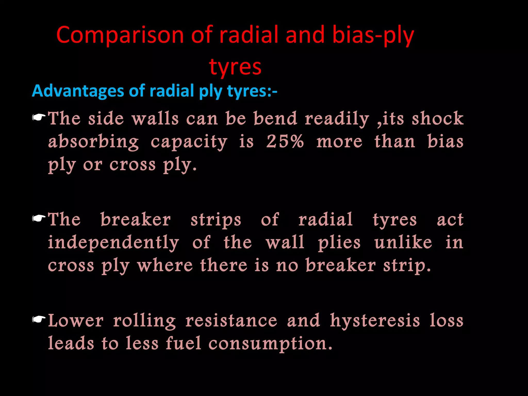 Comparison of radial and bias-ply
tyres
Advantages of radial ply tyres:-
The side walls can be bend readily ,its shock
absorbing capacity is 25% more than bias
ply or cross ply.
The breaker strips of radial tyres act
independently of the wall plies unlike in
cross ply where there is no breaker strip.
Lower rolling resistance and hysteresis loss
leads to less fuel consumption.
 