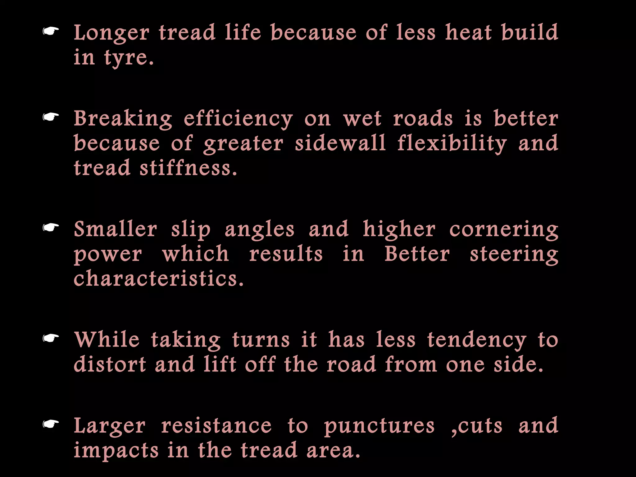  Longer tread life because of less heat build
in tyre.
 Breaking efficiency on wet roads is better
because of greater sidewall flexibility and
tread stiffness.
 Smaller slip angles and higher cornering
power which results in Better steering
characteristics.
 While taking turns it has less tendency to
distort and lift off the road from one side.
 Larger resistance to punctures ,cuts and
impacts in the tread area.
 