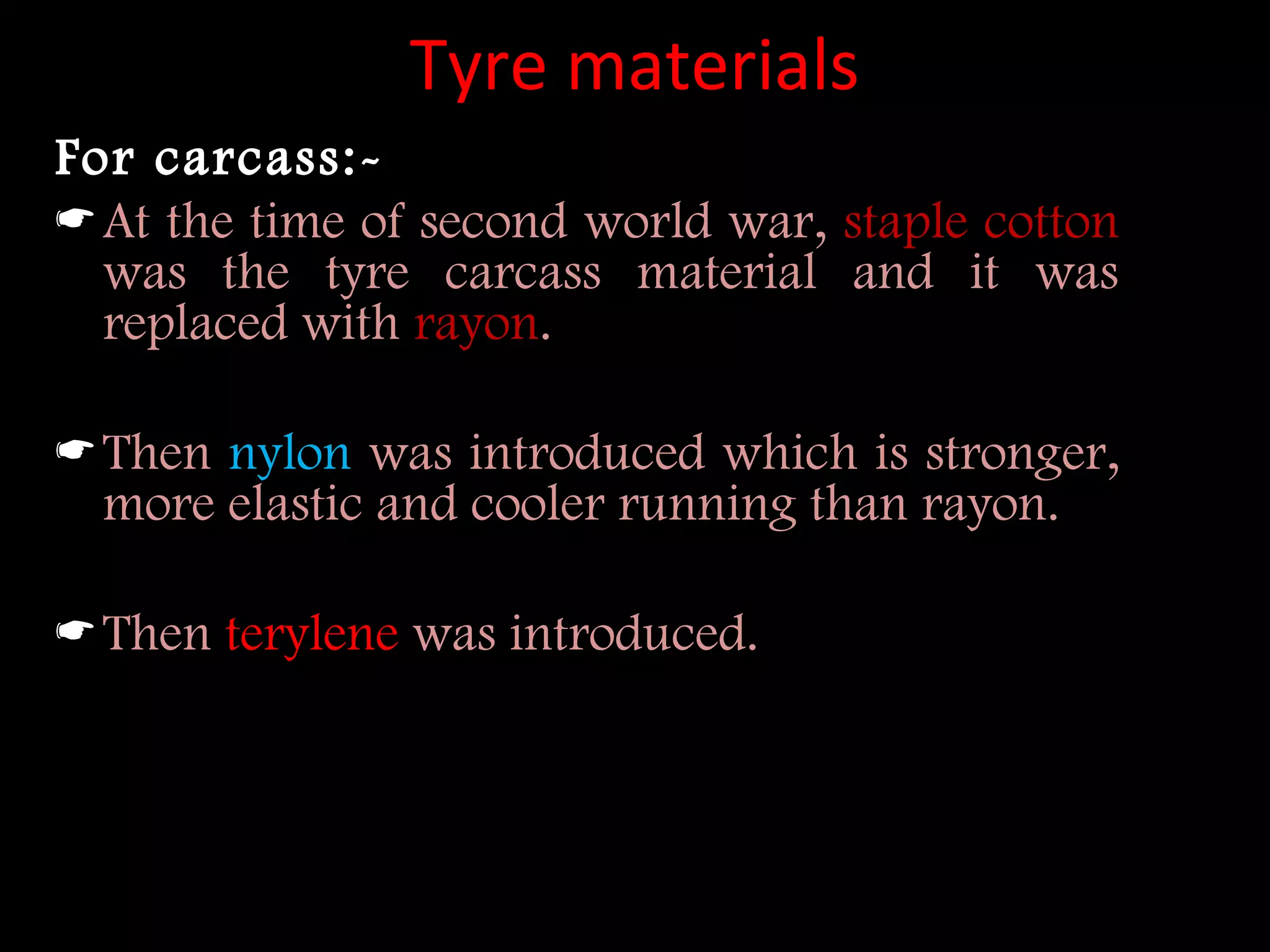 Tyre materials
For carcass:-
At the time of second world war, staple cotton
was the tyre carcass material and it was
replaced with rayon.
Then nylon was introduced which is stronger,
more elastic and cooler running than rayon.
Then terylene was introduced.
 