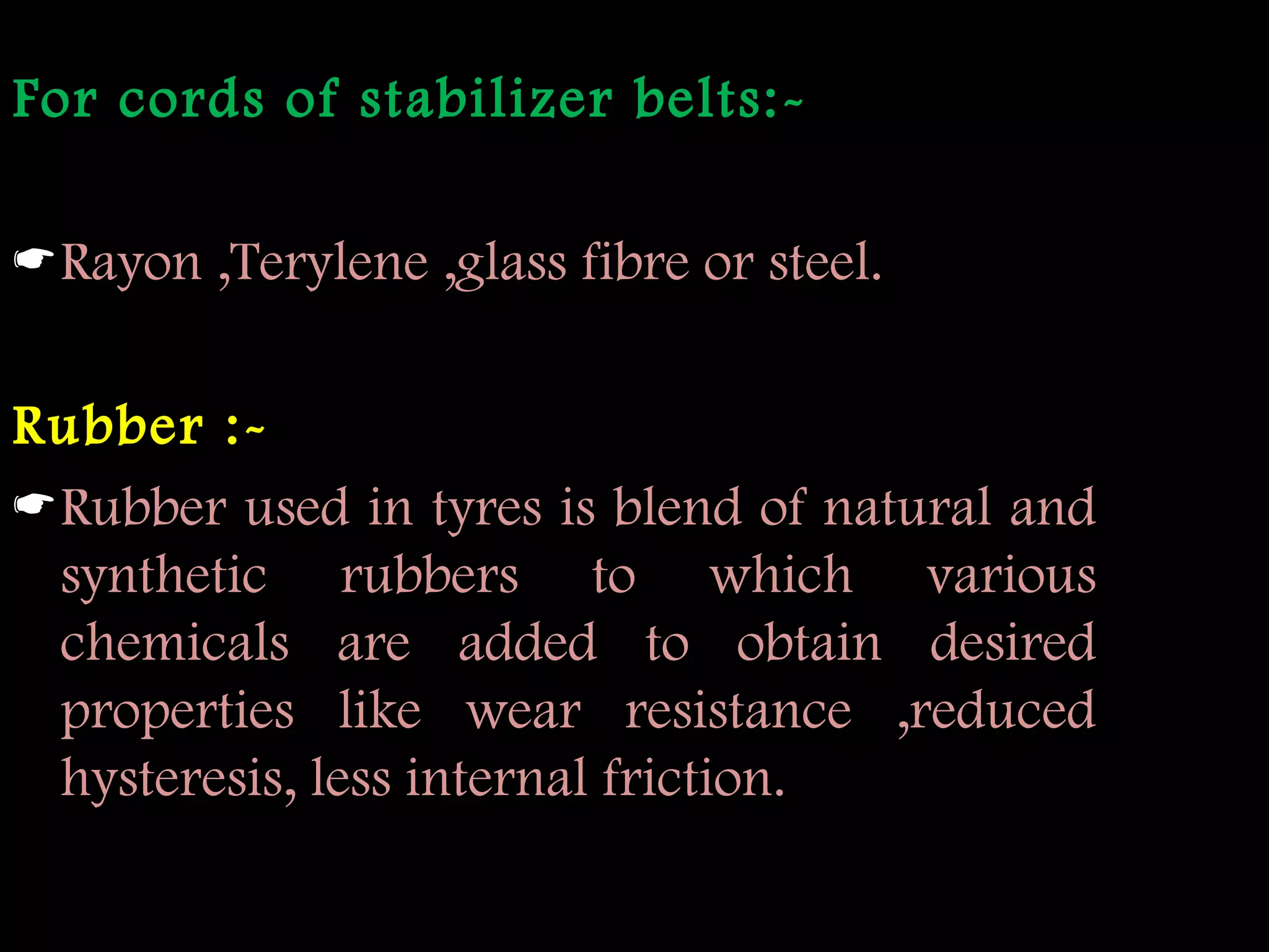 For cords of stabilizer belts:-
Rayon ,Terylene ,glass fibre or steel.
Rubber :-
Rubber used in tyres is blend of natural and
synthetic rubbers to which various
chemicals are added to obtain desired
properties like wear resistance ,reduced
hysteresis, less internal friction.
 