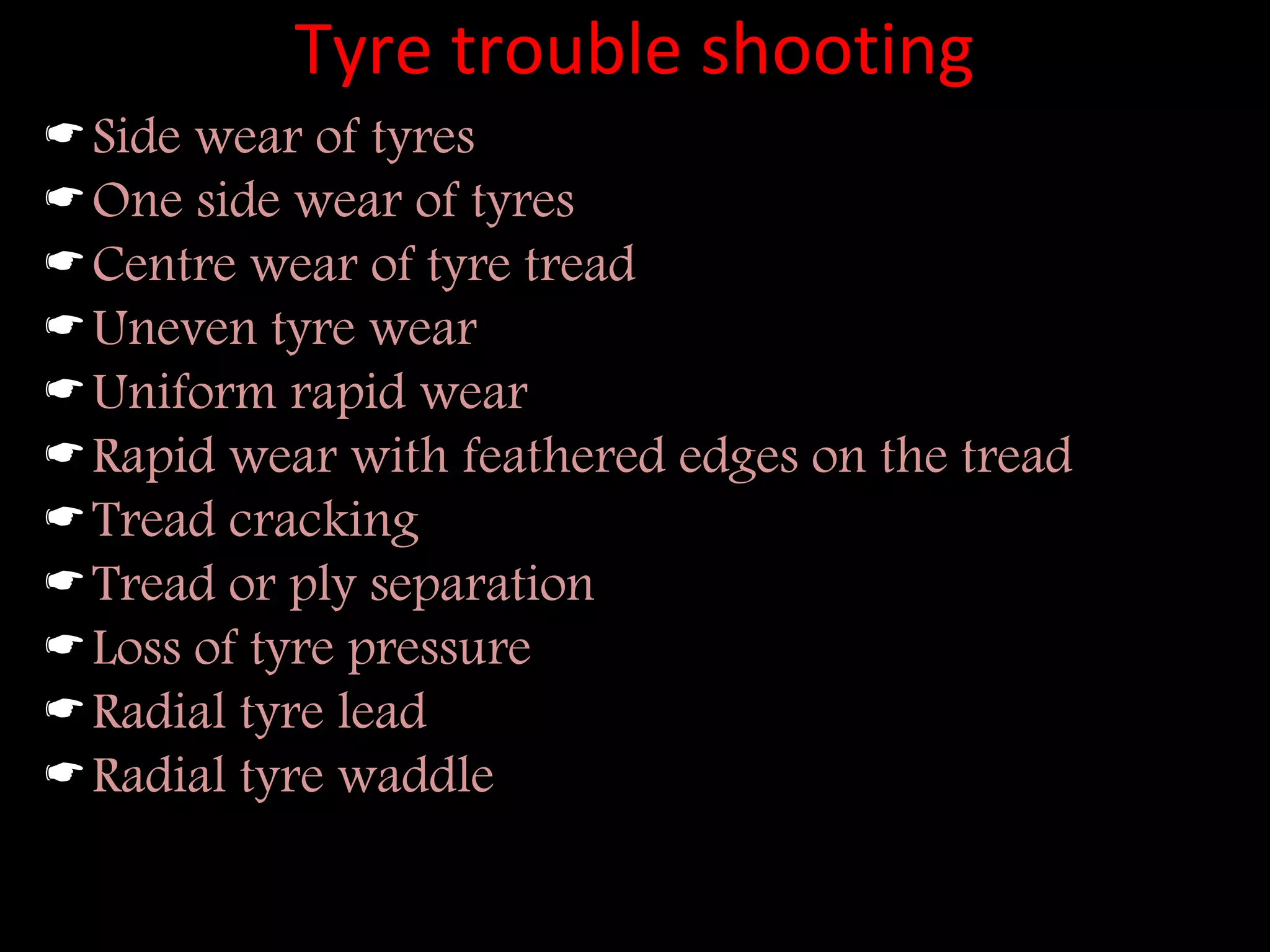 Tyre trouble shooting
Side wear of tyres
One side wear of tyres
Centre wear of tyre tread
Uneven tyre wear
Uniform rapid wear
Rapid wear with feathered edges on the tread
Tread cracking
Tread or ply separation
Loss of tyre pressure
Radial tyre lead
Radial tyre waddle
 