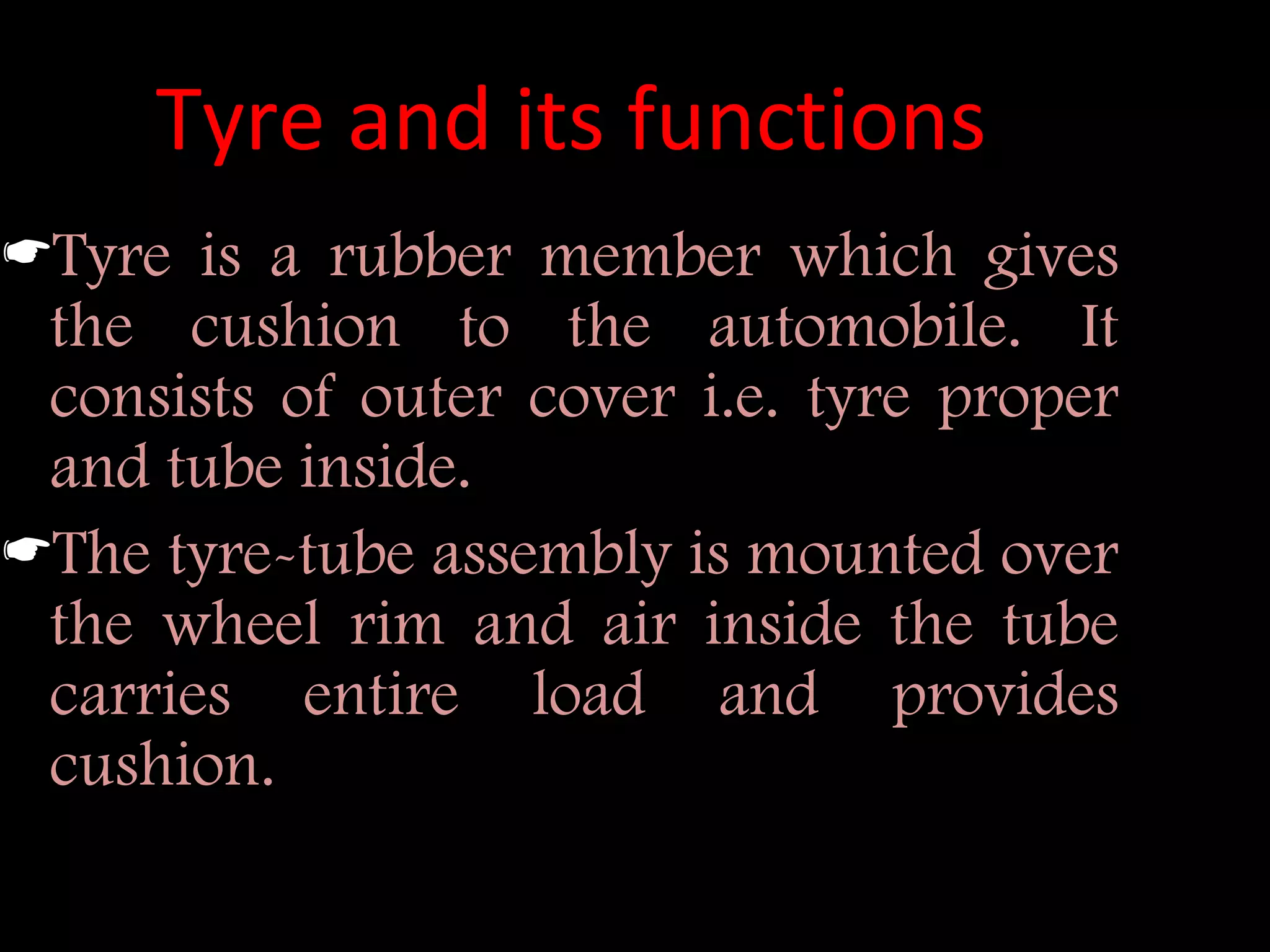 Tyre and its functions
Tyre is a rubber member which gives
the cushion to the automobile. It
consists of outer cover i.e. tyre proper
and tube inside.
The tyre-tube assembly is mounted over
the wheel rim and air inside the tube
carries entire load and provides
cushion.
 