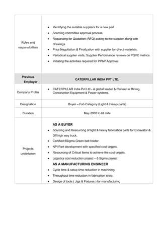 Roles and
responsibilities
• Identifying the suitable suppliers for a new part
• Sourcing committee approval process
• Requesting for Quotation (RFQ) asking to the supplier along with
Drawings.
• Price Negotiation & Finalization with supplier for direct materials.
• Periodical supplier visits, Supplier Performance reviews on PQVC metrics.
• Initiating the activities required for PPAP Approval.
Previous
Employer
CATERPILLAR INDIA PVT LTD.
Company Profile
• CATERPILLAR India Pvt Ltd - A global leader & Pioneer in Mining,
Construction Equipment & Power systems.
Designation Buyer – Fab Category (Light & Heavy parts)
Duration May 2008 to till date
Projects
undertaken
AS A BUYER
• Sourcing and Resourcing of light & heavy fabrication parts for Excavator &
Off high way truck.
• Certified 6Sigma Green belt holder.
• NPI Part development with specified cost targets.
• Resourcing of Critical Items to achieve the cost targets.
• Logistics cost reduction project – 6 Sigma project
AS A MANUFACTURING ENGINEER
• Cycle time & setup time reduction in machining
• Throughput time reduction in fabrication shop.
• Design of tools ( Jigs & Fixtures ) for manufacturing
 