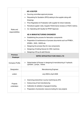 Roles and
responsibilities
AS A BUYER
• Sourcing committee approval process
• Requesting for Quotation (RFQ) asking to the supplier along with
Drawings.
• Price Negotiation & Finalization with supplier for direct materials.
• Periodical supplier visits, Supplier Performance reviews on PQVC metrics.
• Co- Operating with Quality for PPAP Approval.
AS A MANUFACTURING ENGINEER
• Establishing the process for fabrication components
• Preparation & maintenance of process documents such as PFMEA ,
SFMEA , SWS , SWES etc
• Designing the process flow for new components
• Designing of holding fixtures for CNC machines
• Designing of fit-up & weld fixtures
Previous
Employer
WIPRO INFRASTRUCTURE ENGG LTD
Company Profile • Global leader & Pioneer in designing & manufacturing of hydraulic
cylinders , pumps , Valves
Designation Manufacturing Engineer
uration July 2006 to April 2008
Projects
undertaken
• Improving productivity in pump machining by 20%
• Outsourcing of tool manufacturing
• Calibration & validation of gauges & tooling.
• Preparation of production resource tooling for new projects
 