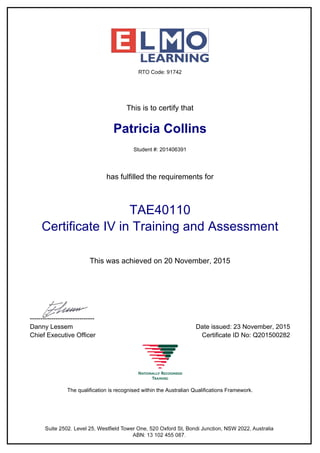 This is to certify that
Patricia Collins
Student #: 201406391
has fulfilled the requirements for
TAE40110
Certificate IV in Training and Assessment
This was achieved on 20 November, 2015
------------------------------
Danny Lessem Date issued: 23 November, 2015
Chief Executive Officer Certificate ID No: Q201500282
The qualification is recognised within the Australian Qualifications Framework.
Powered by TCPDF (www.tcpdf.org)
 