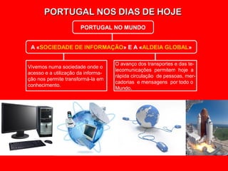 PORTUGAL NOS DIAS DE HOJEPORTUGAL NOS DIAS DE HOJE
PORTUGAL NO MUNDO
A «SOCIEDADE DE INFORMAÇÃO» E A «ALDEIA GLOBAL»
Vivemos numa sociedade onde o
acesso e a utilização da informa-
ção nos permite transformá-la em
conhecimento.
O avanço dos transportes e das te-
lecomunicações permitem hoje a
rápida circulação de pessoas, mer-
cadorias e mensagens por todo o
Mundo.
 
