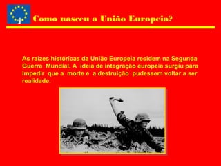 Como nasceu a União Europeia?
As raízes históricas da União Europeia residem na Segunda
Guerra Mundial. A ideia de integração europeia surgiu para
impedir que a morte e a destruição pudessem voltar a ser
realidade.
 