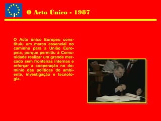 O Acto Único - 1987
O Acto único Europeu cons-
tituiu um marco essencial no
caminho para a União Euro-
peia, porque permitiu à Comu-
nidade realizar um grande mer-
cado sem fronteiras internas e
reforçar a cooperação no do-
mínio das políticas do ambi-
ente, investigação e tecnolo-
gia.
 