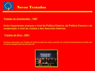 Novos Tratados
Inclui importantes avanços a nível da Política Externa, da Política Comum e da
cooperação a nível da Justiça e dos Assuntos Internos.
Tratado de Amesterdão - 1997
Tratado de Nice - 2001
Introduziu alterações nos Tratados da União Europeia de modo a permitir um correcto funcionamento da União com
os futuros alargamentos (Europa dos 25)
 