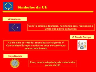 Símbolos da UE
A bandeira
Com 12 estrelas douradas, num fundo azul, representa a
União dos povos da Europa.
O Dia da Europa
A 9 de Maio de 1950 foi anunciada a criação da 1ª
Comunidade Europeia -todos os anos se comemora
este acontecimento.
Uma Moeda
Euro, moeda adoptada pela maioria dos
países da UE.
 