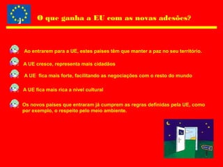 O que ganha a EU com as novas adesões?
Ao entrarem para a UE, estes países têm que manter a paz no seu território.
A UE cresce, representa mais cidadãos
A UE fica mais forte, facilitando as negociações com o resto do mundo
A UE fica mais rica a nível cultural
Os novos países que entraram já cumprem as regras definidas pela UE, como
por exemplo, o respeito pelo meio ambiente.
 