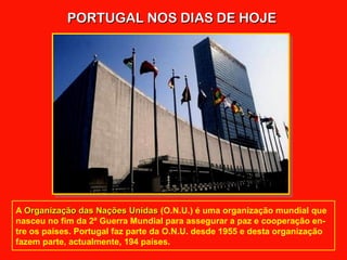PORTUGAL NOS DIAS DE HOJEPORTUGAL NOS DIAS DE HOJE
A Organização das Nações UnidasOrganização das Nações Unidas (O.N.U.) é uma organização mundial que
nasceu no fim da 2ª Guerra Mundial para assegurar a paz e cooperação en-
tre os países. Portugal faz parte da O.N.U. desde 1955 e desta organização
fazem parte, actualmente, 194 países.
 