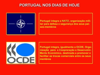 PORTUGAL NOS DIAS DE HOJEPORTUGAL NOS DIAS DE HOJE
Portugal integra a NATONATO, organização mili-
tar para defesa e segurança dos seus paí-
ses-membros
Portugal integra, igualmente a OCDE, Orga-
nização para a Coopreração e Desenvolvi-
Mento Económico, destinada a promover e
facilitar as trocas comerciais entre os seus
membros
 