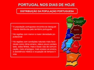 PORTUGAL NOS DIAS DE HOJEPORTUGAL NOS DIAS DE HOJE
DISTRIBUIÇÃO DA POPULAÇÃO PORTUGUESA
 A população portuguesa encontra-se desigual-
mente distribuída pelo território português
 Há regiões com menor e maior densidade po-
pulacional
 Há regiões com condições naturais mais favo-
ráveis como clima ameno, relevo pouco aciden-
tado, solos férteis, mais e boas vias de comuni-
cação, mais empregos, mais acesso ao ensino,
à assistência médica e ocupação de tempos li-
vres
 