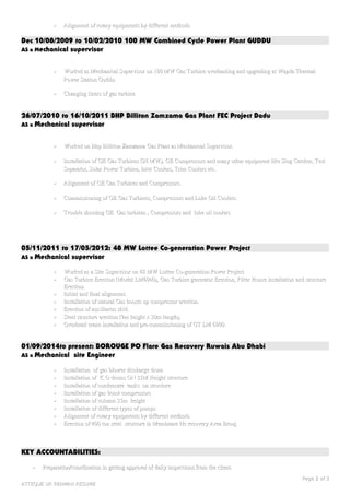 •• Alignment of rotary equipments by different methodsAlignment of rotary equipments by different methods
Dec 10/08/2009 to 10/02/2010 100 MW Combined Cycle Power Plant GUDDU
AS a Mechanical supervisor
•• Worked as Mechanical Supervisor on 100 MW Gas Turbine overhauling and upgrading at Wapda ThermalWorked as Mechanical Supervisor on 100 MW Gas Turbine overhauling and upgrading at Wapda Thermal
Power Station Guddu.Power Station Guddu.
•• Changing liners of gas turbineChanging liners of gas turbine
26/07/2010 to 16/10/2011 BHP Billiton Zamzama Gas Plant FEC Project Dadu
AS a Mechanical supervisor
•• Worked on Bhp Billiton Zamzama Gas Plant as Mechanical Supervisor.Worked on Bhp Billiton Zamzama Gas Plant as Mechanical Supervisor.
•• Installation of GE Gas Turbines (28 MW), GE Compressors and many other equipment like Slug Catcher, TestInstallation of GE Gas Turbines (28 MW), GE Compressors and many other equipment like Slug Catcher, Test
Separator, Solar Power Turbine, Inlet Coolers, Trim Coolers etc.Separator, Solar Power Turbine, Inlet Coolers, Trim Coolers etc.
•• Alignment of GE Gas Turbines and Compressors.Alignment of GE Gas Turbines and Compressors.
•• Commissioning of GE Gas Turbines, Compressors and Lube Oil Coolers.Commissioning of GE Gas Turbines, Compressors and Lube Oil Coolers.
•• Trouble shooting GE Gas turbines , Compressors and lube oil coolersTrouble shooting GE Gas turbines , Compressors and lube oil coolers
05/11/2011 to 17/05/2012: 48 MW Lottee Co-generation Power Project
AS a Mechanical supervisor
•• Worked as a Site Supervisor on 48 MW Lottee Co-generation Power Project.Worked as a Site Supervisor on 48 MW Lottee Co-generation Power Project.
•• Gas Turbine Erection (Model LM6000), Gas Turbine generator Erection, Filter House installation and structureGas Turbine Erection (Model LM6000), Gas Turbine generator Erection, Filter House installation and structure
Erection.Erection.
•• Initial and final alignment.Initial and final alignment.
•• Installation of natural Gas boosts up compressor erection.Installation of natural Gas boosts up compressor erection.
•• Erection of auxiliaries skid.Erection of auxiliaries skid.
•• Steel structure erection (9m height x 30m length).Steel structure erection (9m height x 30m length).
•• Overhead crane installation and pre-commissioning of GT LM 6000.Overhead crane installation and pre-commissioning of GT LM 6000.
01/09/2014to present: BOROUGE PO Flare Gas Recovery Ruwais Abu Dhabi
AS a Mechanical site Engineer
•• Installation of gas blower discharge drumInstallation of gas blower discharge drum
•• Installation of K O drums ON 35M Height structureInstallation of K O drums ON 35M Height structure
•• Installation of condensate tanks on structureInstallation of condensate tanks on structure
•• Installation of gas boost compressorsInstallation of gas boost compressors
•• Installation of column 35m heightInstallation of column 35m height
•• Installation of different types of pumpsInstallation of different types of pumps
•• Alignment of rotary equipments by different methodsAlignment of rotary equipments by different methods
•• Erection of 400 ton steel structure in Membrane Hc recovery Area Brouj.Erection of 400 ton steel structure in Membrane Hc recovery Area Brouj.
KEY ACCOUNTABILITIES:
•• Preparation/coordination in getting approval of daily inspections from the client.Preparation/coordination in getting approval of daily inspections from the client.
PagePage 22 ofof 33
ATTEQUE UR REHMAN RESUMEATTEQUE UR REHMAN RESUME
 