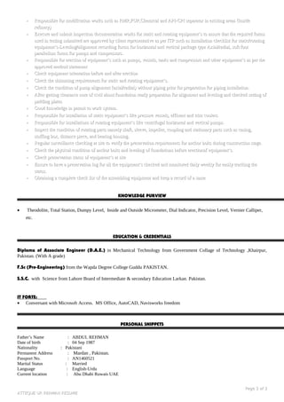 •• Responsible for modification works such as RMP,FUP,Chemical and API-CPI separator in existing areas (InsideResponsible for modification works such as RMP,FUP,Chemical and API-CPI separator in existing areas (Inside
refinery)refinery)
•• Execute and submit inspection documentation works for static and rotating equipment’s to assure that the required formsExecute and submit inspection documentation works for static and rotating equipment’s to assure that the required forms
used in testing submitted are approved by client representative as per ITP such as Installation checklist for static/rotatingused in testing submitted are approved by client representative as per ITP such as Installation checklist for static/rotating
equipment’s-Leveling/alignment recording forms for horizontal and vertical package type Axial/radial, soft footequipment’s-Leveling/alignment recording forms for horizontal and vertical package type Axial/radial, soft foot
parallelism forms for pumps and compressors.parallelism forms for pumps and compressors.
•• Responsible for erection of equipment’s such as pumps, vessels, tanks and compressors and other equipment’s as per theResponsible for erection of equipment’s such as pumps, vessels, tanks and compressors and other equipment’s as per the
approved method statementapproved method statement
•• Check equipment orientation before and after erectionCheck equipment orientation before and after erection
•• Check the shimming requirements for static and rotating equipment’s.Check the shimming requirements for static and rotating equipment’s.
•• Check the condition of pump alignment (axial/radial) without piping prior for preparation for piping installation.Check the condition of pump alignment (axial/radial) without piping prior for preparation for piping installation.
•• After getting clearance note of civil about foundation ready preparation for alignment and leveling and checked setting ofAfter getting clearance note of civil about foundation ready preparation for alignment and leveling and checked setting of
padding platespadding plates
•• Good knowledge in permit to work system.Good knowledge in permit to work system.
•• Responsible for installation of static equipment’s like pressure vessels, effluent and trim coolers.Responsible for installation of static equipment’s like pressure vessels, effluent and trim coolers.
•• Responsible for installations of rotating equipment’s like centrifugal horizontal and vertical pumps.Responsible for installations of rotating equipment’s like centrifugal horizontal and vertical pumps.
•• Inspect the condition of rotating parts namely shaft, sleeve, impeller, coupling and stationary parts such as casing,Inspect the condition of rotating parts namely shaft, sleeve, impeller, coupling and stationary parts such as casing,
stuffing box, distance piece, and bearing housing.stuffing box, distance piece, and bearing housing.
•• Regular surveillance checking at site to verify the preservation requirements for anchor bolts during construction stage.Regular surveillance checking at site to verify the preservation requirements for anchor bolts during construction stage.
•• Check the physical condition of anchor bolts and leveling of foundations before erectionof equipment’s.Check the physical condition of anchor bolts and leveling of foundations before erectionof equipment’s.
•• Check preservation status of equipment’s at siteCheck preservation status of equipment’s at site
•• Ensure to have a preservation log for all the equipment’s checked and monitored daily weekly for easily tracking theEnsure to have a preservation log for all the equipment’s checked and monitored daily weekly for easily tracking the
status.status.
•• Obtaining a complete check list of the assembling equipment and keep a record of a sameObtaining a complete check list of the assembling equipment and keep a record of a same
KNOWLEDGE PURVIEW
• Theodolite, Total Station, Dumpy Level, Inside and Outside Micrometer, Dial Indicator, Precision Level, Vernier Calliper,
etc.
EDUCATION & CREDENTIALS
Diploma of Associate Engineer (D.A.E.) in Mechanical Technology from Government Collage of Technology ,Khairpur,
Pakistan. (With A grade)
F.Sc (Pre-Engineering) from the Wapda Degree College Guddu PAKISTAN.
S.S.C. with Science from Lahore Board of Intermediate & secondary Education Larkan. Pakistan.
IT FORTE:
• Conversant with Microsoft Access. MS Office, AutoCAD, Navisworks freedom
PERSONAL SNIPPETS
Father’s Name : ABDUL REHMAN
Date of birth : 04 Sep 1987
Nationality : Pakistani
Permanent Address : Mardan , Pakistan.
Passport No. : AN1460521
Marital Status : Married
Language : English-Urdu
Current location : Abu Dhabi Ruwais UAE
PagePage 33 ofof 33
ATTEQUE UR REHMAN RESUMEATTEQUE UR REHMAN RESUME
 