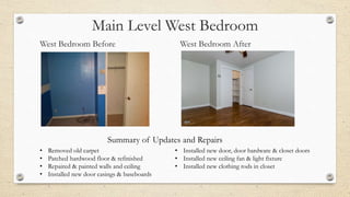 Main Level West Bedroom
West Bedroom Before West Bedroom After
• Removed old carpet
• Patched hardwood floor & refinished
• Repaired & painted walls and ceiling
• Installed new door casings & baseboards
• Installed new door, door hardware & closet doors
• Installed new ceiling fan & light fixture
• Installed new clothing rods in closet
Summary of Updates and Repairs
 