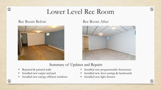 Lower Level Rec Room
Rec Room Before Rec Room After
• Repaired & painted walls
• Installed new carpet and pad
• Installed new energy efficient windows
• Installed new programmable thermostat
• Installed new door casings & baseboards
• Installed new light fixtures
Summary of Updates and Repairs
 
