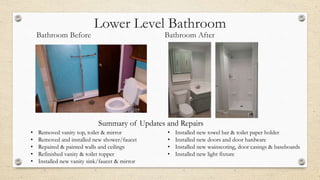 Lower Level Bathroom
Bathroom Before Bathroom After
• Removed vanity top, toilet & mirror
• Removed and installed new shower/faucet
• Repaired & painted walls and ceilings
• Refinished vanity & toilet topper
• Installed new vanity sink/faucet & mirror
• Installed new towel bar & toilet paper holder
• Installed new doors and door hardware
• Installed new wainscoting, door casings & baseboards
• Installed new light fixture
Summary of Updates and Repairs
 