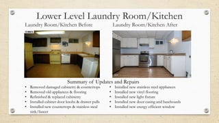 Lower Level Laundry Room/Kitchen
Laundry Room/Kitchen Before Laundry Room/Kitchen After
• Removed damaged cabinetry & countertops
• Removed old appliances & flooring
• Refinished & replaced cabinetry
• Installed cabinet door knobs & drawer pulls
• Installed new countertops & stainless steal
sink/faucet
• Installed new stainless steel appliances
• Installed new vinyl flooring
• Installed new light fixture
• Installed new door casing and baseboards
• Installed new energy efficient window
Summary of Updates and Repairs
 
