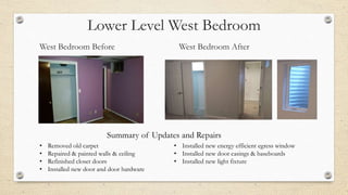 Lower Level West Bedroom
West Bedroom Before West Bedroom After
• Removed old carpet
• Repaired & painted walls & ceiling
• Refinished closet doors
• Installed new door and door hardware
• Installed new energy efficient egress window
• Installed new door casings & baseboards
• Installed new light fixture
Summary of Updates and Repairs
 
