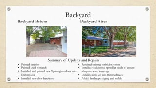 Backyard
Backyard Before Backyard After
• Painted exterior
• Painted shed to match
• Installed and painted new 9 pane glass door into
kitchen area
• Installed new door hardware
• Repaired existing sprinkler system
• Installed 4 additional sprinkler heads to ensure
adequate water coverage
• Installed new sod and trimmed trees
• Added landscape edging and mulch
Summary of Updates and Repairs
 