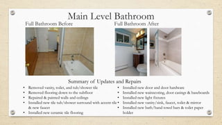 Main Level Bathroom
Full Bathroom Before Full Bathroom After
• Removed vanity, toilet, and tub/shower tile
• Removed flooring down to the subfloor
• Repaired & painted walls and ceilings
• Installed new tile tub/shower surround with accent tile
& new faucet
• Installed new ceramic tile flooring
• Installed new door and door hardware
• Installed new wainscoting, door casings & baseboards
• Installed new light fixtures
• Installed new vanity/sink, faucet, toilet & mirror
• Installed new bath/hand towel bars & toilet paper
holder
Summary of Updates and Repairs
 