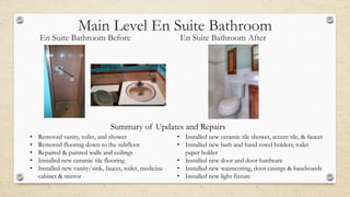 Main Level En Suite Bathroom
En Suite Bathroom Before En Suite Bathroom After
• Removed vanity, toilet, and shower
• Removed flooring down to the subfloor
• Repaired & painted walls and ceilings
• Installed new ceramic tile flooring
• Installed new vanity/sink, faucet, toilet, medicine
cabinet & mirror
• Installed new ceramic tile shower, accent tile, & faucet
• Installed new bath and hand towel holders, toilet
paper holder
• Installed new door and door hardware
• Installed new wainscoting, door casings & baseboards
• Installed new light fixture
Summary of Updates and Repairs
 